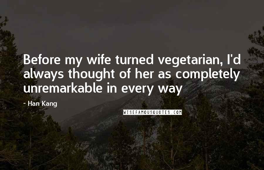 Han Kang Quotes: Before my wife turned vegetarian, I'd always thought of her as completely unremarkable in every way