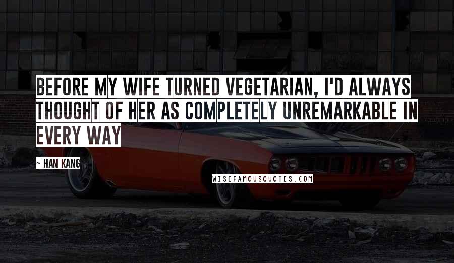 Han Kang Quotes: Before my wife turned vegetarian, I'd always thought of her as completely unremarkable in every way