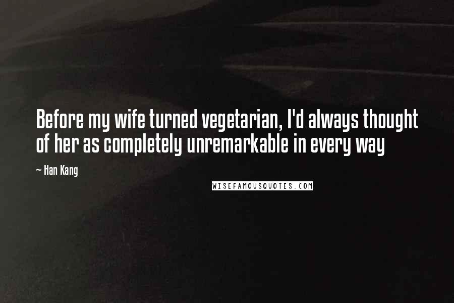 Han Kang Quotes: Before my wife turned vegetarian, I'd always thought of her as completely unremarkable in every way