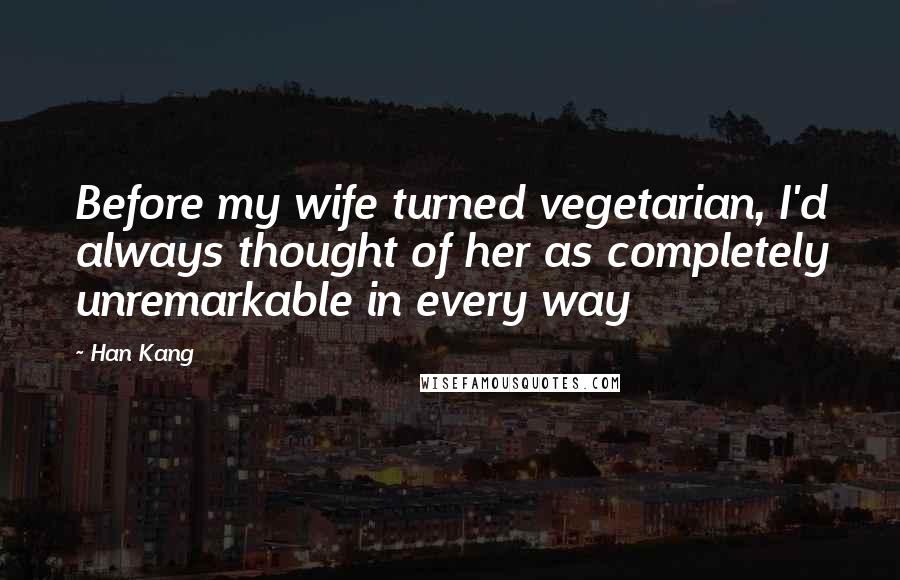 Han Kang Quotes: Before my wife turned vegetarian, I'd always thought of her as completely unremarkable in every way