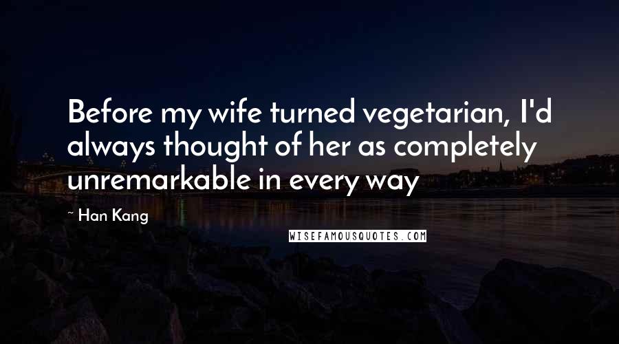 Han Kang Quotes: Before my wife turned vegetarian, I'd always thought of her as completely unremarkable in every way