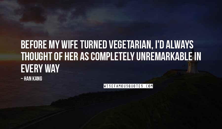 Han Kang Quotes: Before my wife turned vegetarian, I'd always thought of her as completely unremarkable in every way