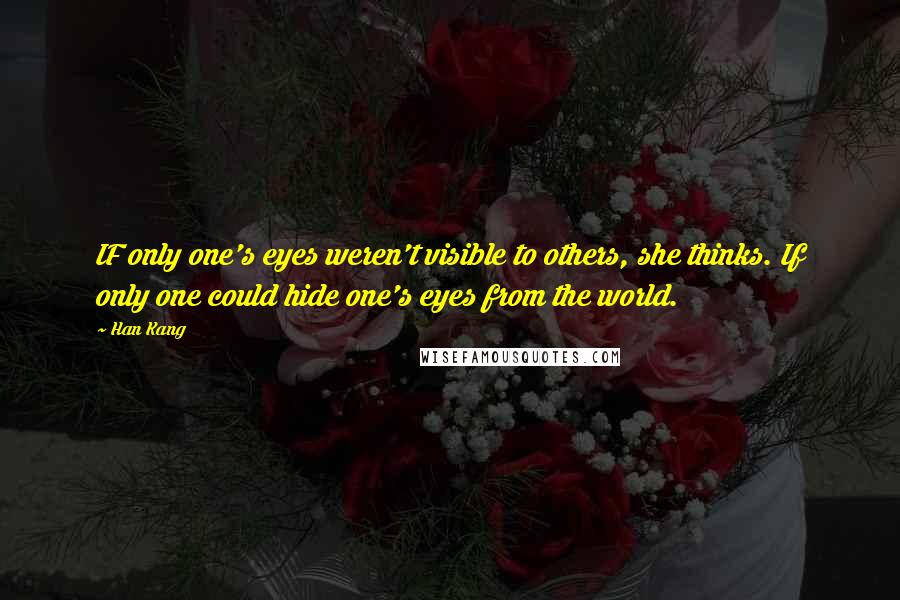 Han Kang Quotes: IF only one's eyes weren't visible to others, she thinks. If only one could hide one's eyes from the world.