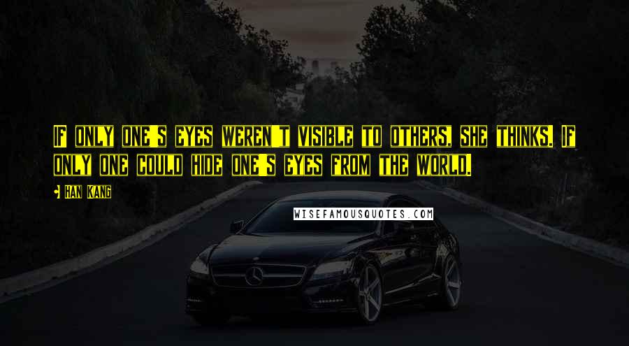 Han Kang Quotes: IF only one's eyes weren't visible to others, she thinks. If only one could hide one's eyes from the world.