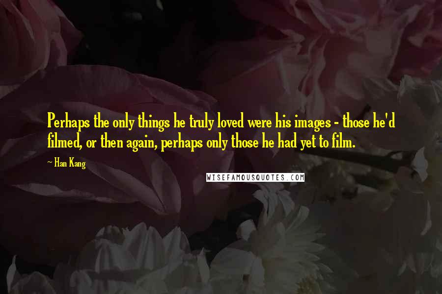 Han Kang Quotes: Perhaps the only things he truly loved were his images - those he'd filmed, or then again, perhaps only those he had yet to film.