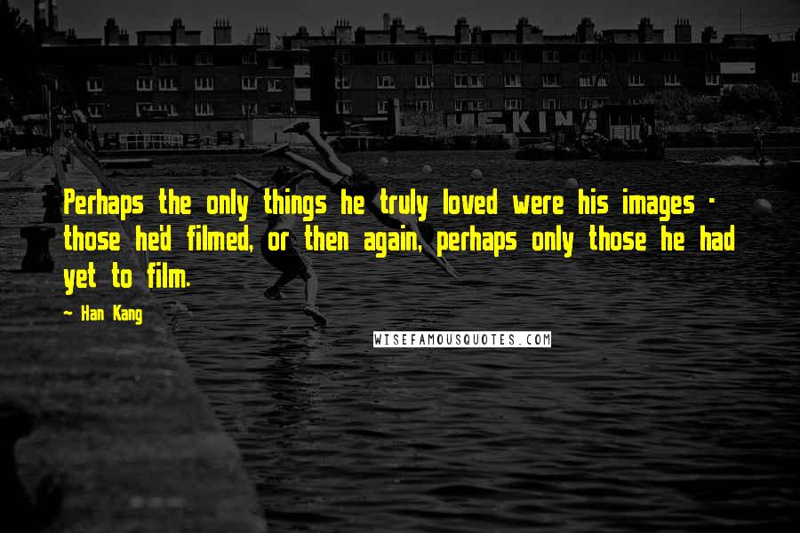 Han Kang Quotes: Perhaps the only things he truly loved were his images - those he'd filmed, or then again, perhaps only those he had yet to film.