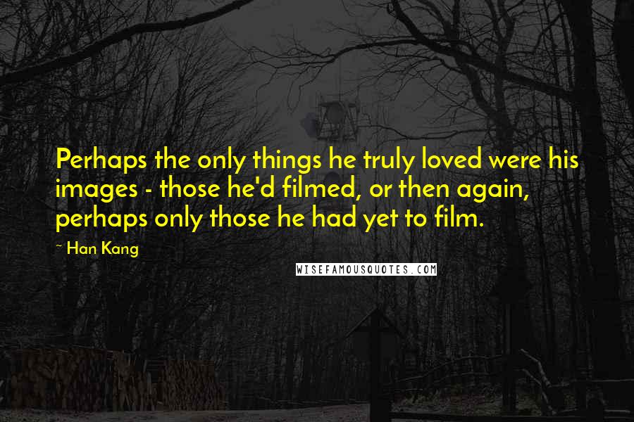 Han Kang Quotes: Perhaps the only things he truly loved were his images - those he'd filmed, or then again, perhaps only those he had yet to film.