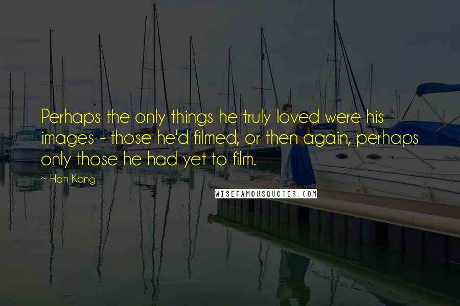 Han Kang Quotes: Perhaps the only things he truly loved were his images - those he'd filmed, or then again, perhaps only those he had yet to film.