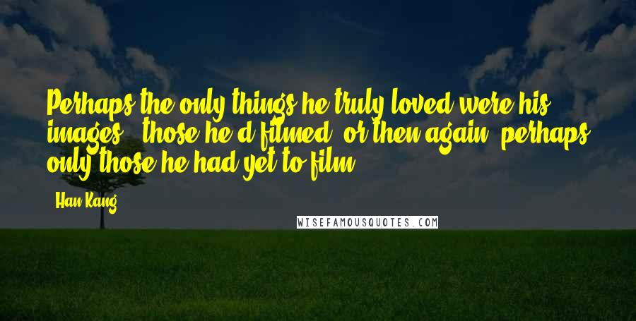 Han Kang Quotes: Perhaps the only things he truly loved were his images - those he'd filmed, or then again, perhaps only those he had yet to film.