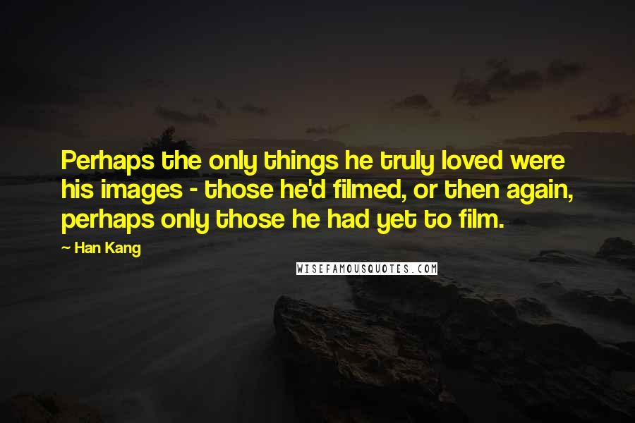 Han Kang Quotes: Perhaps the only things he truly loved were his images - those he'd filmed, or then again, perhaps only those he had yet to film.