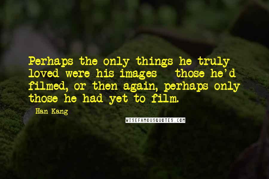 Han Kang Quotes: Perhaps the only things he truly loved were his images - those he'd filmed, or then again, perhaps only those he had yet to film.