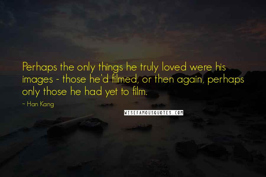 Han Kang Quotes: Perhaps the only things he truly loved were his images - those he'd filmed, or then again, perhaps only those he had yet to film.