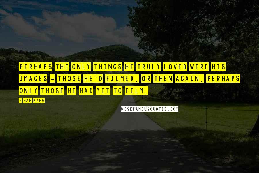 Han Kang Quotes: Perhaps the only things he truly loved were his images - those he'd filmed, or then again, perhaps only those he had yet to film.