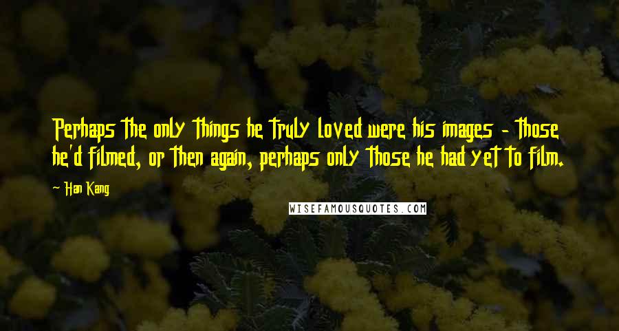 Han Kang Quotes: Perhaps the only things he truly loved were his images - those he'd filmed, or then again, perhaps only those he had yet to film.