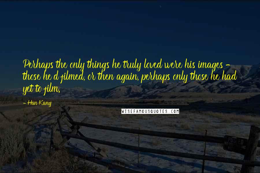 Han Kang Quotes: Perhaps the only things he truly loved were his images - those he'd filmed, or then again, perhaps only those he had yet to film.