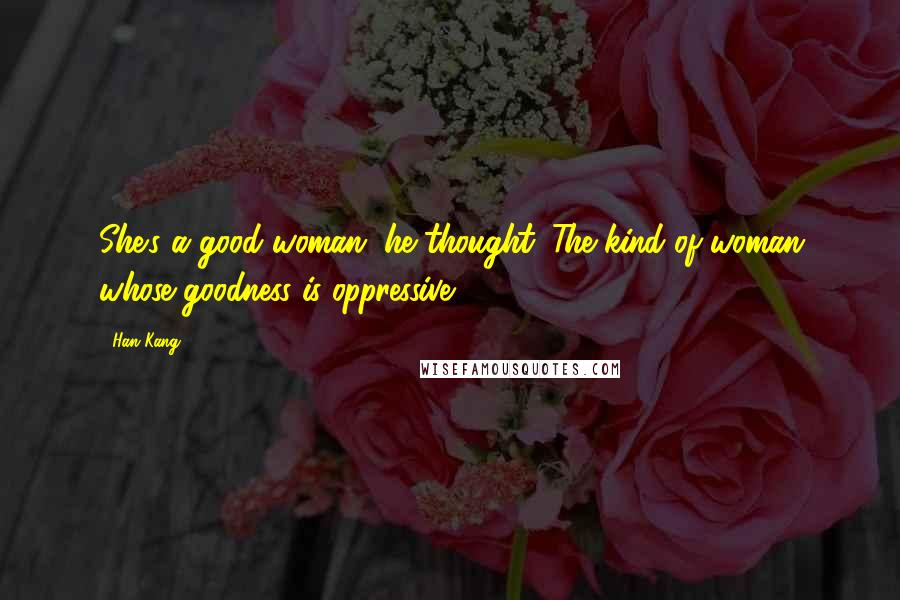 Han Kang Quotes: She's a good woman, he thought. The kind of woman whose goodness is oppressive.