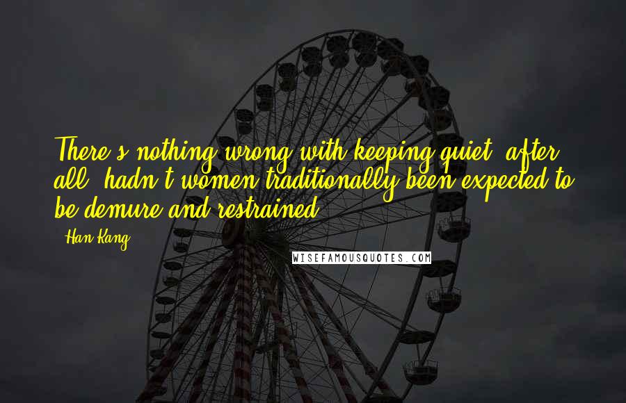 Han Kang Quotes: There's nothing wrong with keeping quiet, after all, hadn't women traditionally been expected to be demure and restrained?