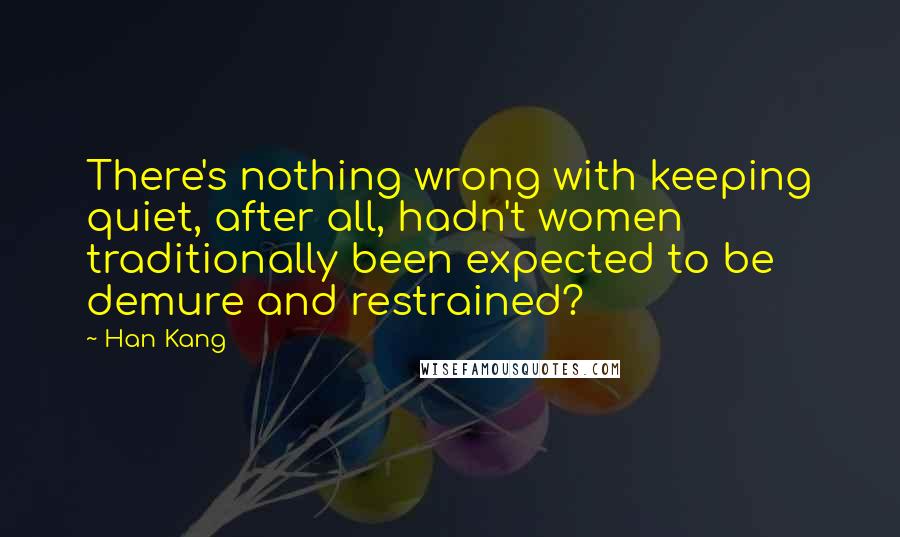 Han Kang Quotes: There's nothing wrong with keeping quiet, after all, hadn't women traditionally been expected to be demure and restrained?