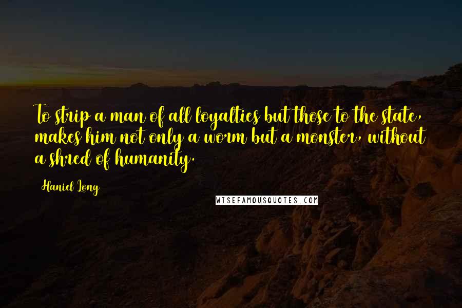 Haniel Long Quotes: To strip a man of all loyalties but those to the state, makes him not only a worm but a monster, without a shred of humanity.