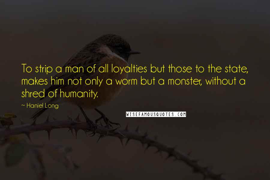 Haniel Long Quotes: To strip a man of all loyalties but those to the state, makes him not only a worm but a monster, without a shred of humanity.