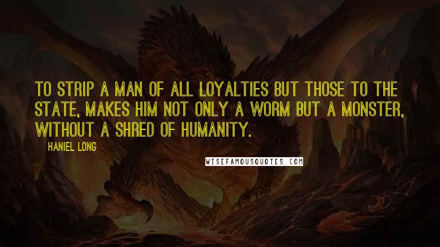 Haniel Long Quotes: To strip a man of all loyalties but those to the state, makes him not only a worm but a monster, without a shred of humanity.