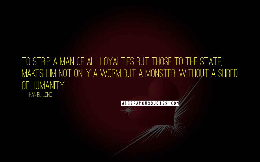 Haniel Long Quotes: To strip a man of all loyalties but those to the state, makes him not only a worm but a monster, without a shred of humanity.