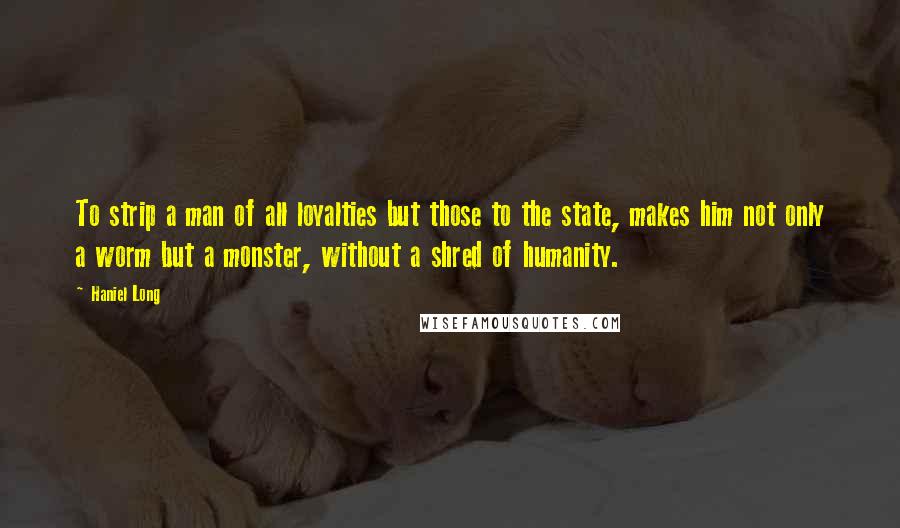 Haniel Long Quotes: To strip a man of all loyalties but those to the state, makes him not only a worm but a monster, without a shred of humanity.