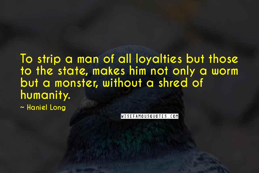 Haniel Long Quotes: To strip a man of all loyalties but those to the state, makes him not only a worm but a monster, without a shred of humanity.