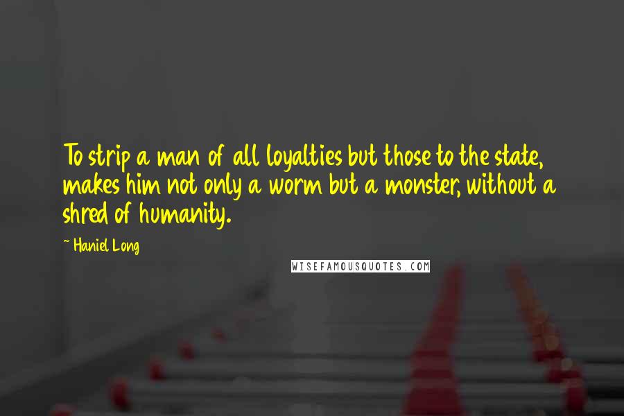 Haniel Long Quotes: To strip a man of all loyalties but those to the state, makes him not only a worm but a monster, without a shred of humanity.