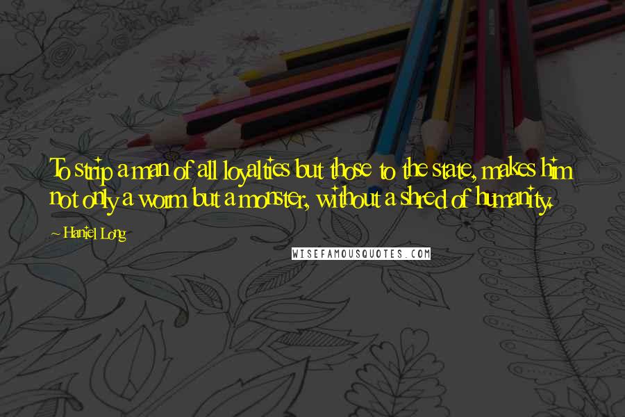 Haniel Long Quotes: To strip a man of all loyalties but those to the state, makes him not only a worm but a monster, without a shred of humanity.