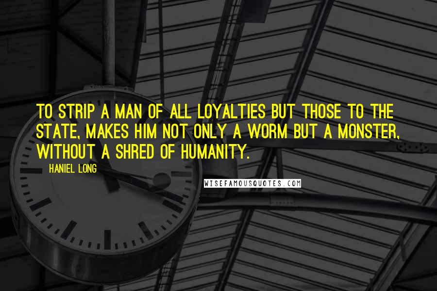 Haniel Long Quotes: To strip a man of all loyalties but those to the state, makes him not only a worm but a monster, without a shred of humanity.