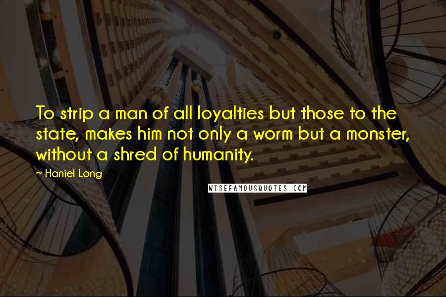 Haniel Long Quotes: To strip a man of all loyalties but those to the state, makes him not only a worm but a monster, without a shred of humanity.