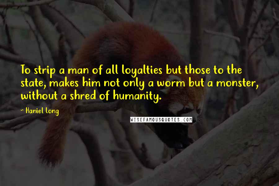 Haniel Long Quotes: To strip a man of all loyalties but those to the state, makes him not only a worm but a monster, without a shred of humanity.