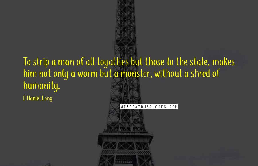 Haniel Long Quotes: To strip a man of all loyalties but those to the state, makes him not only a worm but a monster, without a shred of humanity.