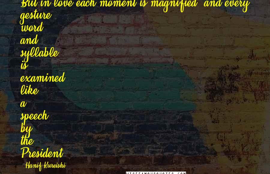 Hanif Kureishi Quotes: But in love each moment is magnified, and every gesture, word and syllable is examined like a speech by the President.