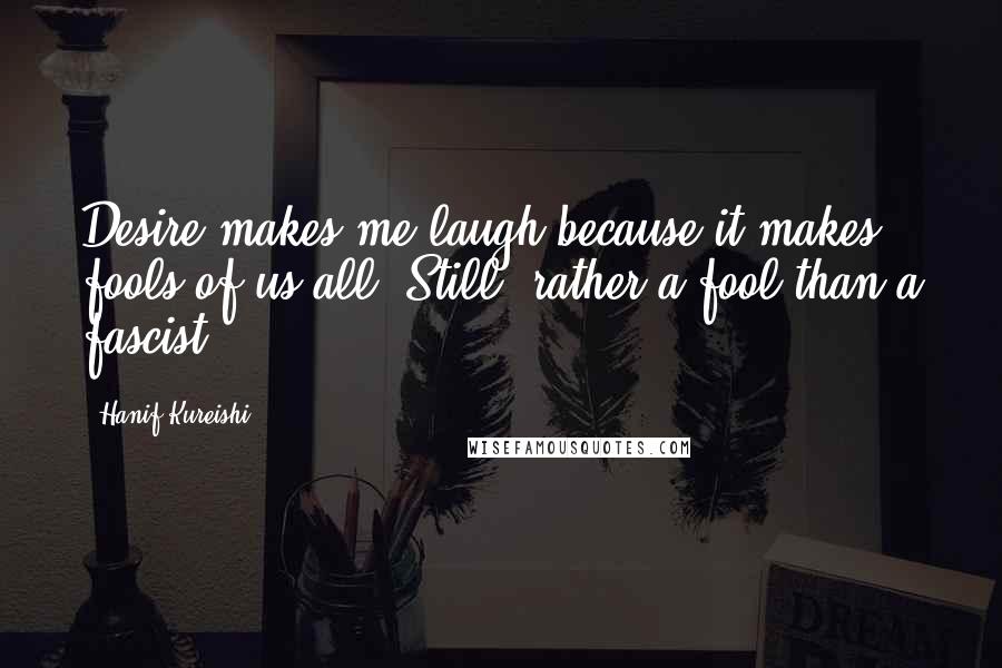 Hanif Kureishi Quotes: Desire makes me laugh because it makes fools of us all. Still, rather a fool than a fascist.