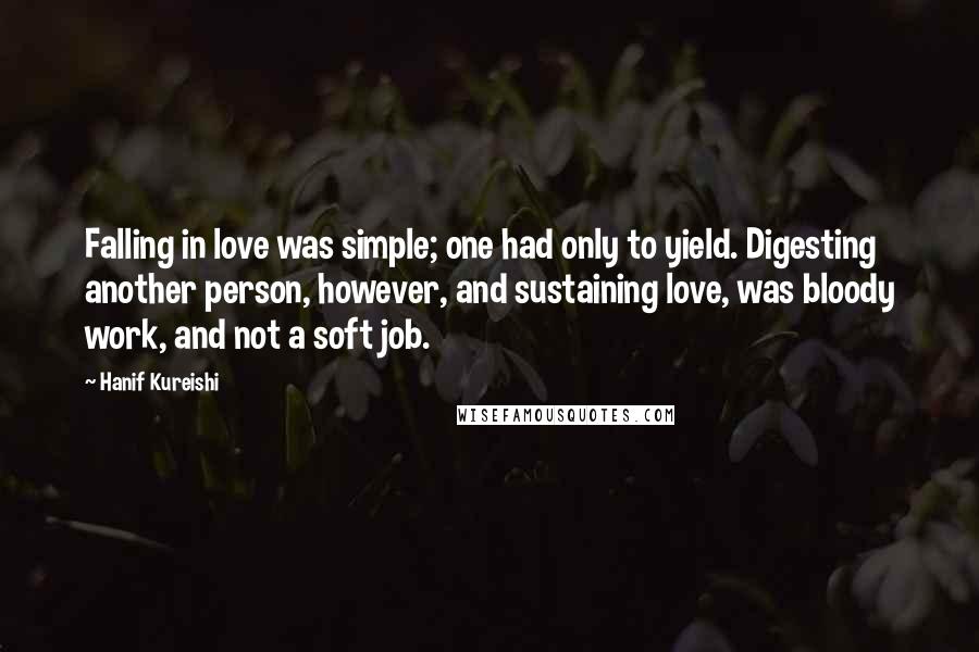 Hanif Kureishi Quotes: Falling in love was simple; one had only to yield. Digesting another person, however, and sustaining love, was bloody work, and not a soft job.