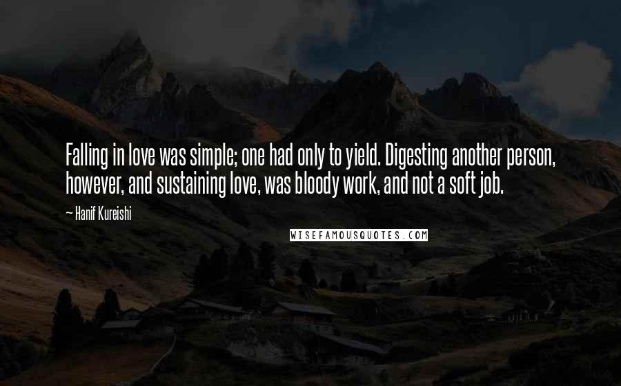 Hanif Kureishi Quotes: Falling in love was simple; one had only to yield. Digesting another person, however, and sustaining love, was bloody work, and not a soft job.