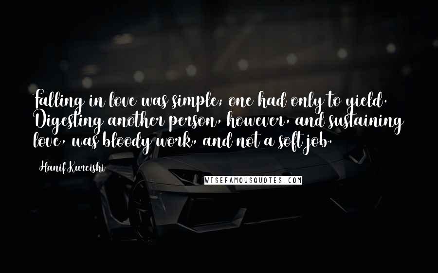 Hanif Kureishi Quotes: Falling in love was simple; one had only to yield. Digesting another person, however, and sustaining love, was bloody work, and not a soft job.