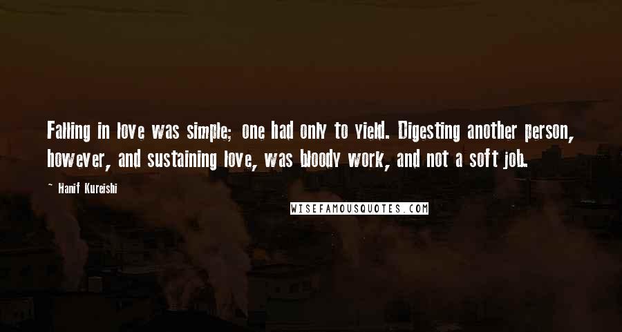 Hanif Kureishi Quotes: Falling in love was simple; one had only to yield. Digesting another person, however, and sustaining love, was bloody work, and not a soft job.