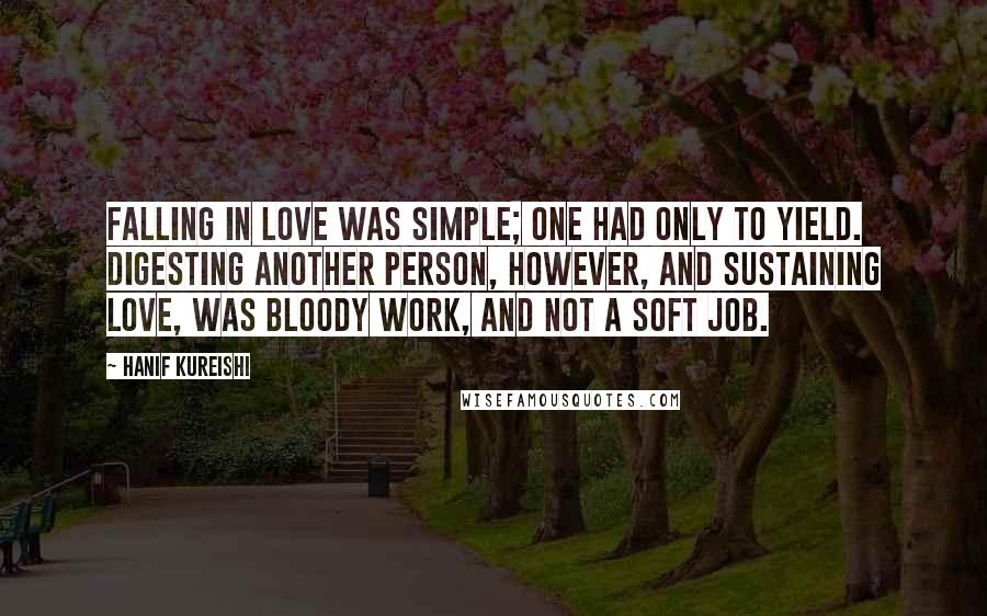 Hanif Kureishi Quotes: Falling in love was simple; one had only to yield. Digesting another person, however, and sustaining love, was bloody work, and not a soft job.