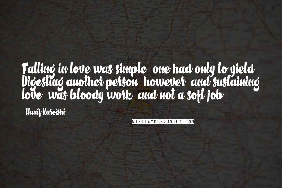 Hanif Kureishi Quotes: Falling in love was simple; one had only to yield. Digesting another person, however, and sustaining love, was bloody work, and not a soft job.