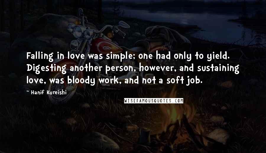 Hanif Kureishi Quotes: Falling in love was simple; one had only to yield. Digesting another person, however, and sustaining love, was bloody work, and not a soft job.