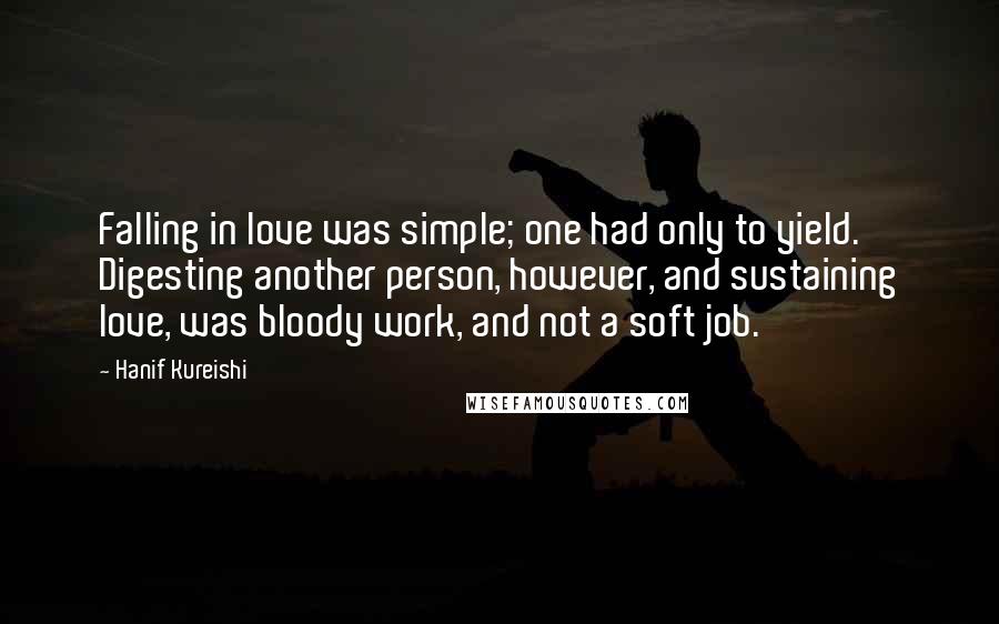 Hanif Kureishi Quotes: Falling in love was simple; one had only to yield. Digesting another person, however, and sustaining love, was bloody work, and not a soft job.