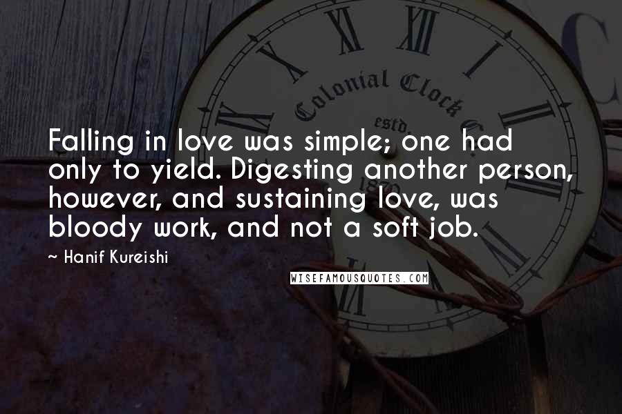 Hanif Kureishi Quotes: Falling in love was simple; one had only to yield. Digesting another person, however, and sustaining love, was bloody work, and not a soft job.