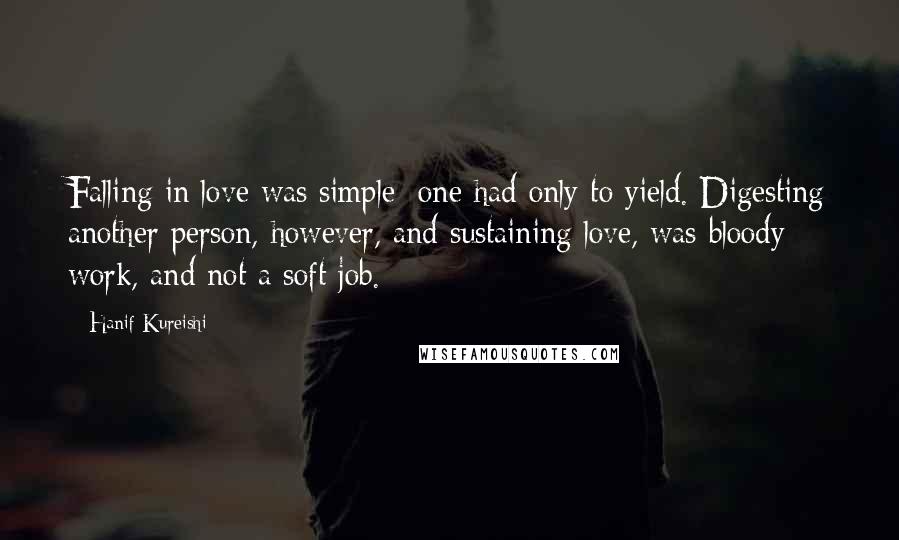 Hanif Kureishi Quotes: Falling in love was simple; one had only to yield. Digesting another person, however, and sustaining love, was bloody work, and not a soft job.