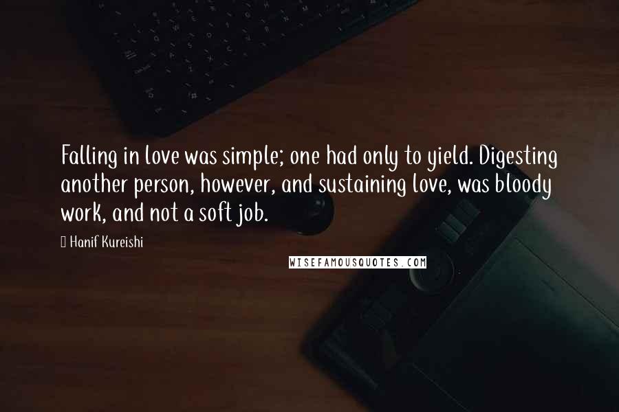 Hanif Kureishi Quotes: Falling in love was simple; one had only to yield. Digesting another person, however, and sustaining love, was bloody work, and not a soft job.