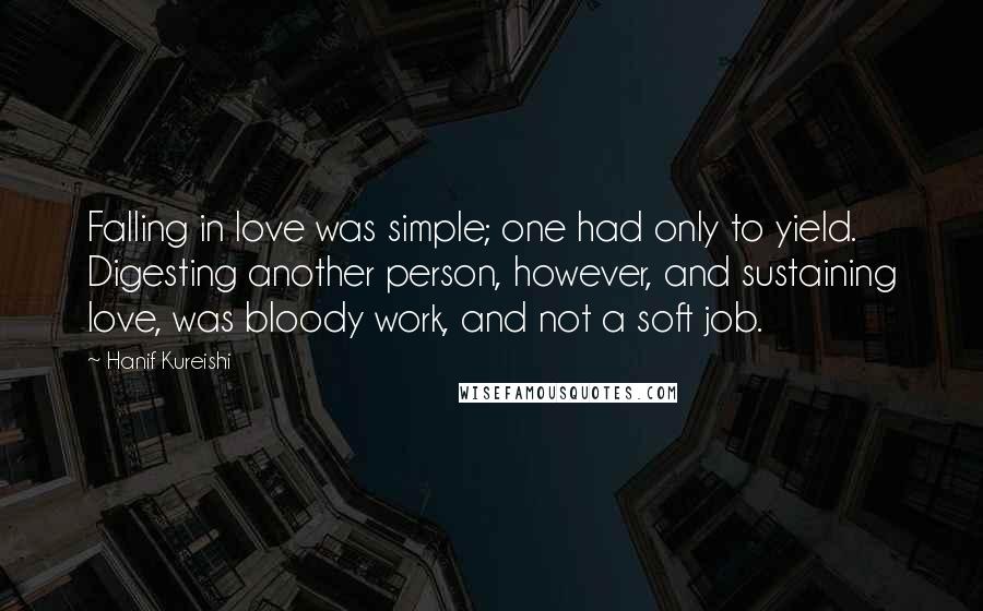 Hanif Kureishi Quotes: Falling in love was simple; one had only to yield. Digesting another person, however, and sustaining love, was bloody work, and not a soft job.