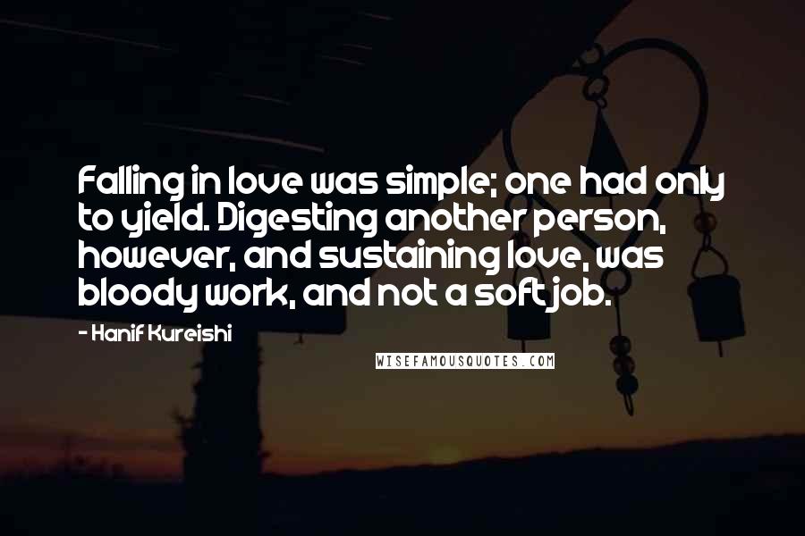 Hanif Kureishi Quotes: Falling in love was simple; one had only to yield. Digesting another person, however, and sustaining love, was bloody work, and not a soft job.