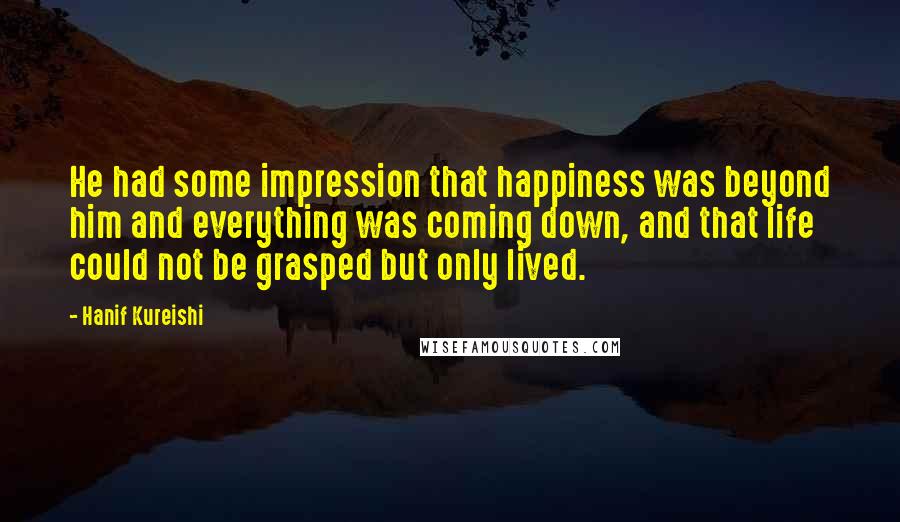 Hanif Kureishi Quotes: He had some impression that happiness was beyond him and everything was coming down, and that life could not be grasped but only lived.